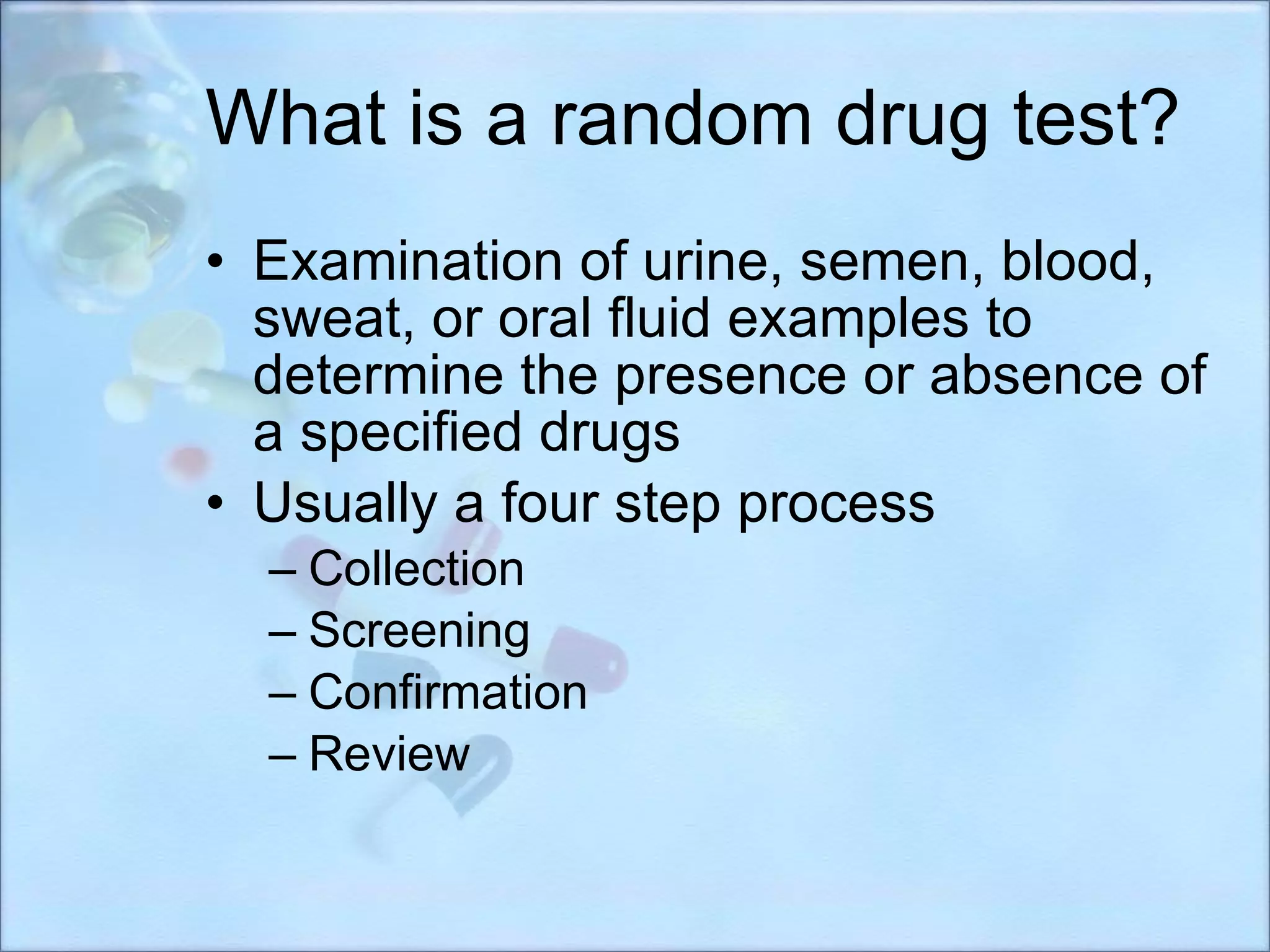 What is a random drug test? Examination of urine, semen, blood, sweat, or oral fluid examples to determine the presence or absence of a specified drugs Usually a four step process Collection Screening Confirmation Review 