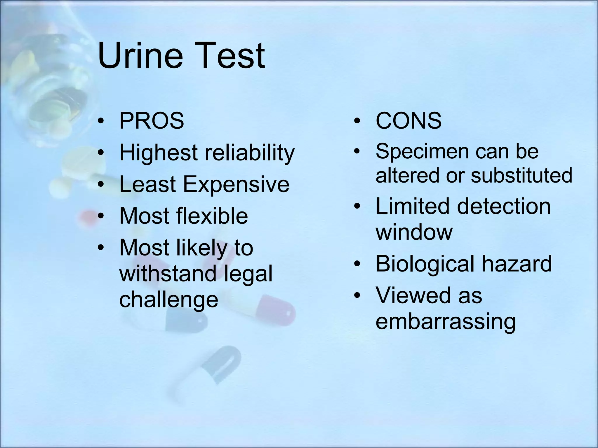 Urine Test PROS Highest reliability Least Expensive Most flexible  Most likely to withstand legal challenge CONS Specimen can be altered or substituted  Limited detection window Biological hazard Viewed as embarrassing 
