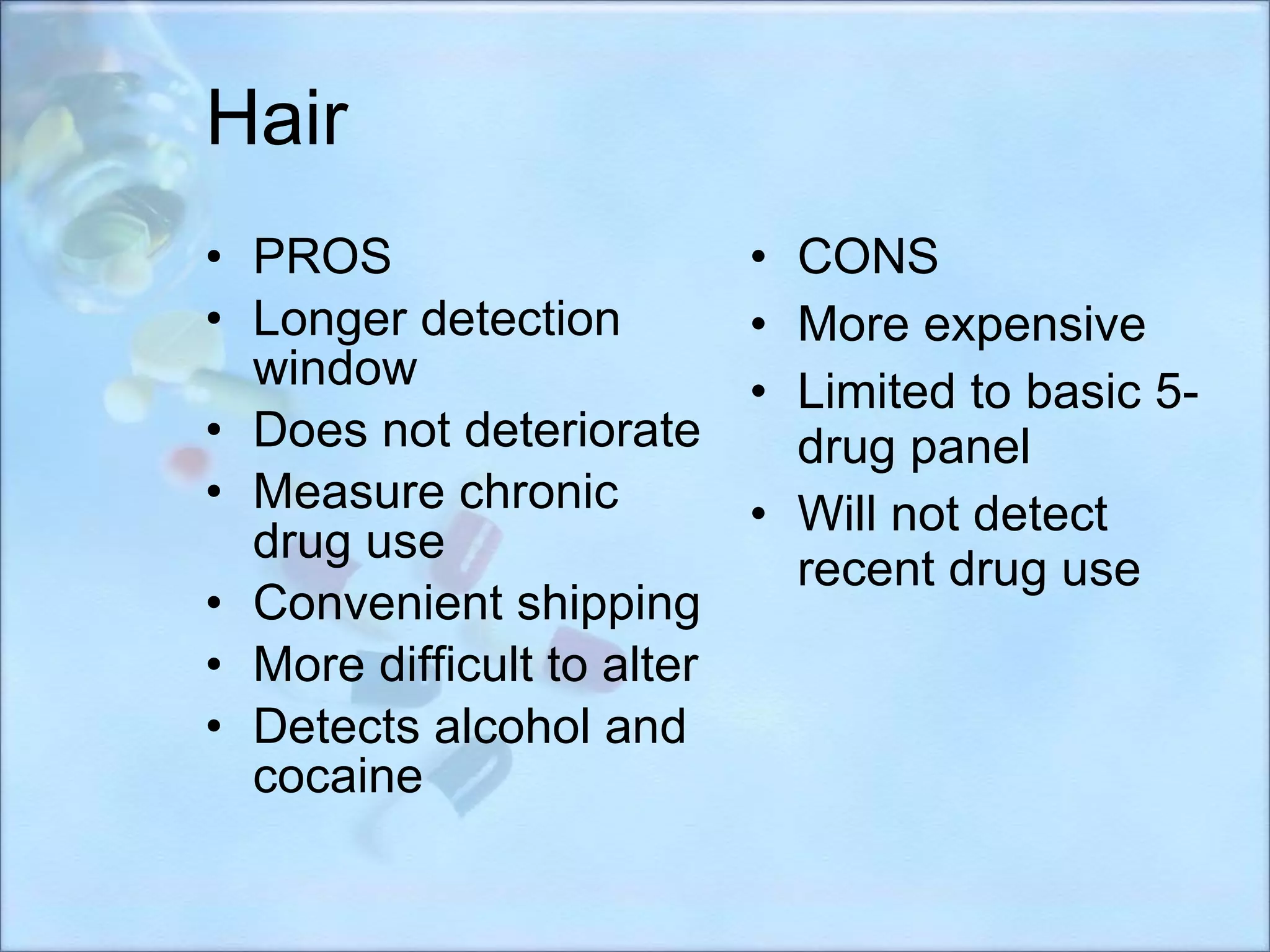 Hair PROS Longer detection window Does not deteriorate Measure chronic drug use Convenient shipping More difficult to alter Detects alcohol and cocaine CONS More expensive Limited to basic 5-drug panel Will not detect recent drug use 