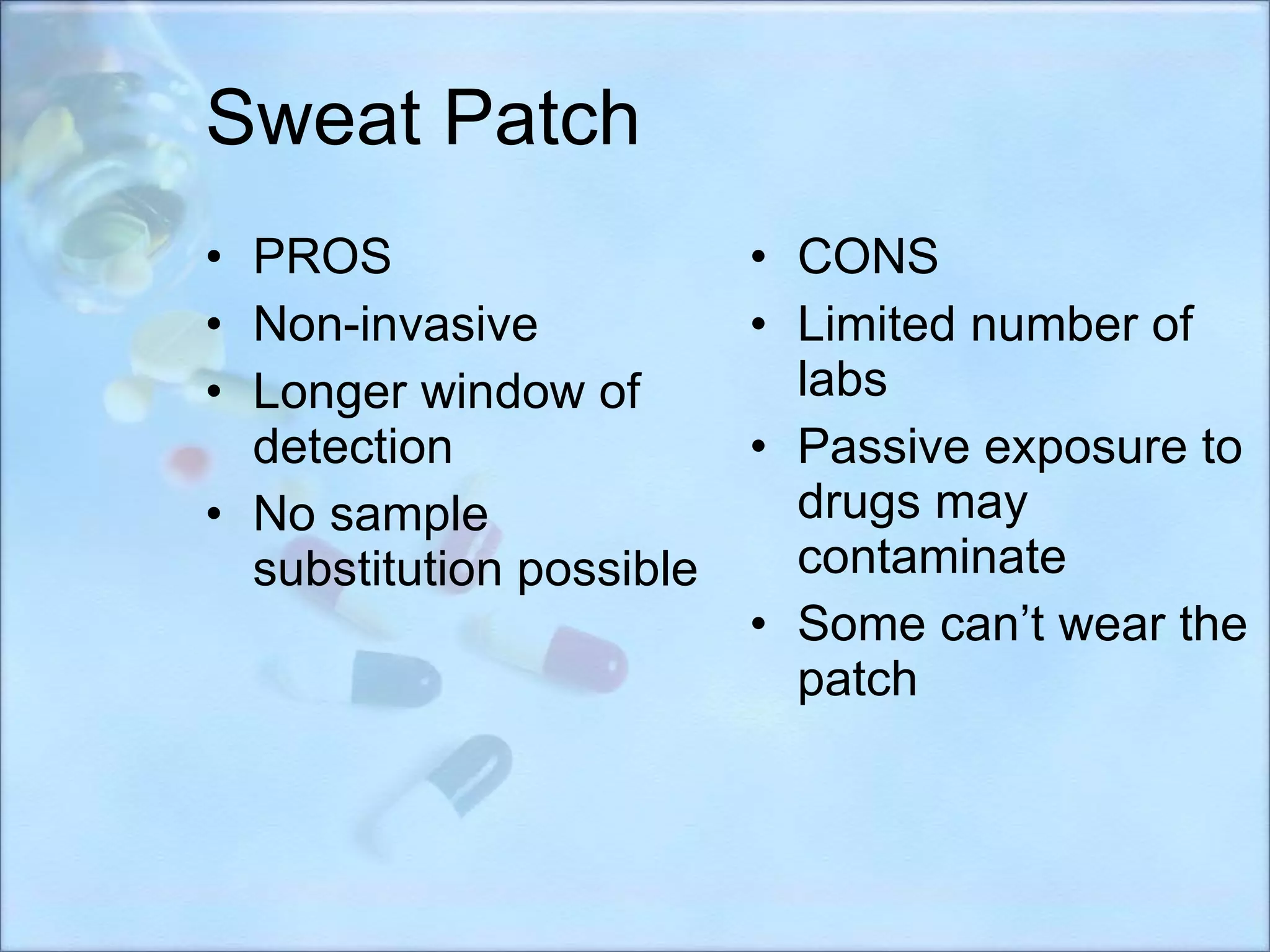 Sweat Patch PROS Non-invasive Longer window of detection No sample substitution possible CONS Limited number of labs Passive exposure to drugs may contaminate  Some can’t wear the patch 
