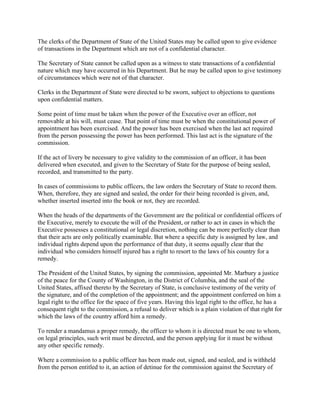 The clerks of the Department of State of the United States may be called upon to give evidence
of transactions in the Department which are not of a confidential character.
The Secretary of State cannot be called upon as a witness to state transactions of a confidential
nature which may have occurred in his Department. But he may be called upon to give testimony
of circumstances which were not of that character.
Clerks in the Department of State were directed to be sworn, subject to objections to questions
upon confidential matters.
Some point of time must be taken when the power of the Executive over an officer, not
removable at his will, must cease. That point of time must be when the constitutional power of
appointment has been exercised. And the power has been exercised when the last act required
from the person possessing the power has been performed. This last act is the signature of the
commission.
If the act of livery be necessary to give validity to the commission of an officer, it has been
delivered when executed, and given to the Secretary of State for the purpose of being sealed,
recorded, and transmitted to the party.
In cases of commissions to public officers, the law orders the Secretary of State to record them.
When, therefore, they are signed and sealed, the order for their being recorded is given, and,
whether inserted inserted into the book or not, they are recorded.
When the heads of the departments of the Government are the political or confidential officers of
the Executive, merely to execute the will of the President, or rather to act in cases in which the
Executive possesses a constitutional or legal discretion, nothing can be more perfectly clear than
that their acts are only politically examinable. But where a specific duty is assigned by law, and
individual rights depend upon the performance of that duty, it seems equally clear that the
individual who considers himself injured has a right to resort to the laws of his country for a
remedy.
The President of the United States, by signing the commission, appointed Mr. Marbury a justice
of the peace for the County of Washington, in the District of Columbia, and the seal of the
United States, affixed thereto by the Secretary of State, is conclusive testimony of the verity of
the signature, and of the completion of the appointment; and the appointment conferred on him a
legal right to the office for the space of five years. Having this legal right to the office, he has a
consequent right to the commission, a refusal to deliver which is a plain violation of that right for
which the laws of the country afford him a remedy.
To render a mandamus a proper remedy, the officer to whom it is directed must be one to whom,
on legal principles, such writ must be directed, and the person applying for it must be without
any other specific remedy.
Where a commission to a public officer has been made out, signed, and sealed, and is withheld
from the person entitled to it, an action of detinue for the commission against the Secretary of
 