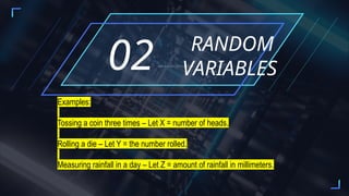 RANDOM
VARIABLES
02ADD A SHORT DESCRIPTION
Examples:
Tossing a coin three times – Let X = number of heads.
Rolling a die – Let Y = the number rolled.
Measuring rainfall in a day – Let Z = amount of rainfall in millimeters.
 