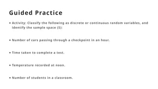 Guided Practice
● Activity: Classify the following as discrete or continuous random variables, and
identify the sample space (S):
● Number of cars passing through a checkpoint in an hour.
● Time taken to complete a test.
● Temperature recorded at noon.
● Number of students in a classroom.
 