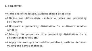 I. OBJ E CT IVE S
●At the end of the lesson, students should be able to:
●1.Define and differentiate random variables and probability
distributions.
●2.Illustrate a probability distribution for a discrete random
variable.
●3.Identify the properties of a probability distribution for a
discrete random variable.
●4.Apply the concepts to real-life problems, such as decision-
making and games of chance.
 