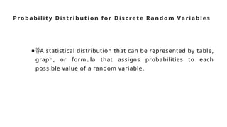 Probability Distribution for Discrete Random Variables
●A statistical distribution that can be represented by table,
graph, or formula that assigns probabilities to each
possible value of a random variable.
 