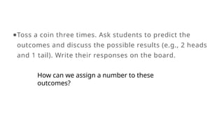 ●Toss a coin three times. Ask students to predict the
outcomes and discuss the possible results (e.g., 2 heads
and 1 tail). Write their responses on the board.
How can we assign a number to these
outcomes?
 