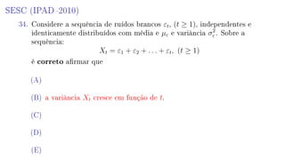 SESC (IPAD2010)
34. Considere a sequência de ruídos brancos εt, (t ≥ 1), independentes e
identicamente distribuídos com média e µε e variância σ2
ε . Sobre a
sequência:
Xt = ε1 + ε2 + . . . + εt, (t ≥ 1)
é correto armar que
(A)
(B) a variância Xt cresce em função de t.
(C)
(D)
(E)
 