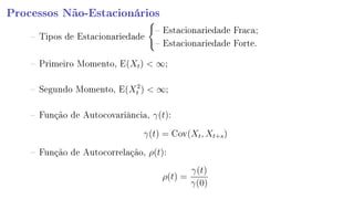 Processos Não-Estacionários
 Tipos de Estacionariedade
 Estacionariedade Fraca;
 Estacionariedade Forte.
 Primeiro Momento, E(Xt)  ∞;
 Segundo Momento, E(X2
t )  ∞;
 Função de Autocovariância, γ(t):
γ(t) = Cov(Xt, Xt+s)
 Função de Autocorrelação, ρ(t):
ρ(t) =
γ(t)
γ(0)
 