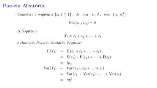 Passeio Aleatório
 Considere a sequência {εt, t ≥ 1}, de v.a i.i.d , com (µε, σ2
ε )
Cov(εt1 , εt2 ) = 0
A Sequência
Xt = ε1 + ε2 + . . . + εt
é chamada Passeio Aleatório. Segue-se:
E(Xt) = E (ε1 + ε2 + . . . + εt)
= E(ε1) + E(ε2) + . . . + E(εt)
= tµε
Var(Xt) = Var (ε1 + ε2 + . . . + εt)
= Var(ε1) + Var(ε2) + . . . + Var(εt)
= tσ2
ε
 