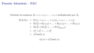 Passeio Aleatório  FAC
Partindo da sequência Xt = ε1 + ε2 + . . . + εt e multiplicando por Xs
E(XtXs) = E [(ε1 + ε2 + . . . + εt) (ε1 + ε2 + . . . + εs)]
= E(ε2
1) + E(ε1ε2) + . . . + E(ε1ε3) + . . . + E(εtεs)
= E(ε2
1) + E(ε2
2) + . . . + E(ε2
min(t,s))
= σ2
ε + σ2
ε + . . . + σ2
ε
= σ2
ε min(t, s)
γ(t, s) = σ2
ε min(t, s)
 