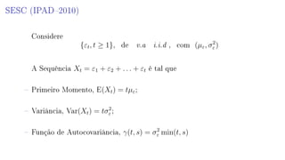 SESC (IPAD2010)
Considere
{εt, t ≥ 1}, de v.a i.i.d , com (µε, σ2
ε )
A Sequência Xt = ε1 + ε2 + . . . + εt é tal que
 Primeiro Momento, E(Xt) = tµε;
 Variância, Var(Xt) = tσ2
ε ;
 Função de Autocovariância, γ(t, s) = σ2
ε min(t, s)
 