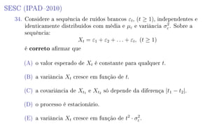SESC (IPAD2010)
34. Considere a sequência de ruídos brancos εt, (t ≥ 1), independentes e
identicamente distribuídos com média e µε e variância σ2
ε . Sobre a
sequência:
Xt = ε1 + ε2 + . . . + εt, (t ≥ 1)
é correto armar que
(A) o valor esperado de Xt é constante para qualquer t.
(B) a variância Xt cresce em função de t.
(C) a covariância de Xt1 e Xt2 só depende da diferença |t1 − t2|.
(D) o processo é estacionário.
(E) a variância Xt cresce em função de t2
· σ2
ε .
 