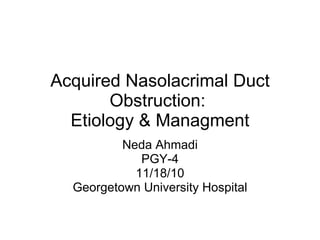 Acquired Nasolacrimal Duct Obstruction:  Etiology & Managment Neda Ahmadi PGY-4 11/18/10 Georgetown University Hospital 