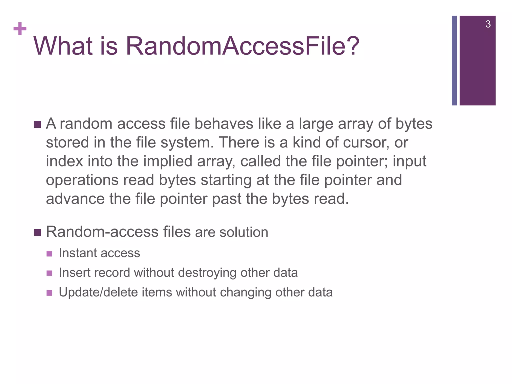 What is RandomAccessFile?A random access file behaves like a large array of bytes stored in the file system. There is a kind of cursor, or index into the implied array, called the file pointer; input operations read bytes starting at the file pointer and advance the file pointer past the bytes read.Random-access files are solutionInstant accessInsert record without destroying other dataUpdate/delete items without changing other data3