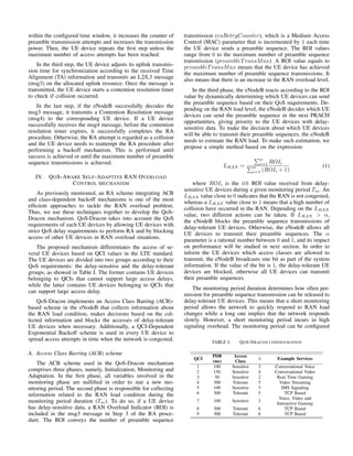 within the configured time window, it increases the counter of
preamble transmission attempts and increases the transmission
power. Then, the UE device repeats the first step unless the
maximum number of access attempts has been reached.
In the third step, the UE device adjusts its uplink transmis-
sion time for synchronization according to the received Time
Alignment (TA) information and transmits an L2/L3 message
(msg3) on the allocated uplink resource. Once the message is
transmitted, the UE device starts a contention resolution timer
to check if collision occurred.
In the last step, if the eNodeB successfully decodes the
msg3 message, it transmits a Contention Resolution message
(msg4) to the corresponding UE device. If a UE device
successfully receives the msg4 message, before the contention
resolution timer expires, it successfully completes the RA
procedure. Otherwise, the RA attempt is regarded as a collision
and the UE device needs to reattempt the RA procedure after
performing a backoff mechanism. This is performed until
success is achieved or until the maximum number of preamble
sequence transmissions is achieved.
IV. QOS-AWARE SELF-ADAPTIVE RAN OVERLOAD
CONTROL MECHANISM
As previously mentioned, an RA scheme integrating ACB
and class-dependent backoff mechanisms is one of the most
efficient approaches to tackle the RAN overload problem.
Thus, we use these techniques together to develop the QoS-
Dracon mechanism. QoS-Dracon takes into account the QoS
requirements of each UE devices by allowing UE devices with
strict QoS delay requirements to perform RA and by blocking
access of other UE devices in RAN overload situations.
The proposed mechanism differentiates the access of se-
veral UE devices based on QCI values in the LTE standard.
The UE devices are divided into two groups according to their
QoS requirements: the delay-sensitive and the delay-tolerant
groups, as showed in Table I. The former contains UE devices
belonging to QCIs that cannot support large access delays,
while the latter contains UE devices belonging to QCIs that
can support large access delay.
QoS-Dracon implements an Access Class Barring (ACB)-
based scheme in the eNodeB that collects information about
the RAN load condition, makes decisions based on the col-
lected information and blocks the accesses of delay-tolerant
UE devices when necessary. Additionally, a QCI-Dependent
Exponential Backoff scheme is used in every UE device to
spread access attempts in time when the network is congested.
A. Access Class Barring (ACB) scheme
The ACB scheme used in the QoS-Dracon mechanism
comprises three phases, namely, Initialization, Monitoring and
Adaptation. In the first phase, all variables involved in the
monitoring phase are nullified in order to star a new mo-
nitoring period. The second phase is responsible for collecting
information related to the RAN load condition during the
monitoring period duration (Tm). To do so, if a UE device
has delay-sensitive data, a RAN Overload Indicator (ROI) is
included in the msg3 message in Step 3 of the RA proce-
dure. The ROI conveys the number of preamble sequence
transmission (raRetryCounter), which is a Medium Access
Control (MAC) parameter that is incremented by 1 each time
the UE device sends a preamble sequence. The ROI values
range from 0 to the maximum number of preamble sequence
transmission (preambleTransMax). A ROI value equals to
preambleTransMax means that the UE device has achieved
the maximum number of preamble sequence transmissions. It
also means that there is an increase in the RAN overload level.
In the third phase, the eNodeB reacts according to the ROI
value by dynamically determining which UE devices can send
the preamble sequence based on their QoS requirements. De-
pending on the RAN load level, the eNodeB decides which UE
devices can send the preamble sequence in the next PRACH
opportunities, giving priority to the UE devices with delay-
sensitive data. To make the decision about which UE devices
will be able to transmit their preamble sequences, the eNodeB
needs to estimate the RAN load. To make such estimation, we
propose a simple method based on the expression:
LRAN =
Pn
i=1 ROIi
Pn
i=1 (ROIi + 1)
(1)
where ROIi is the ith ROI value received from delay-
sensitive UE devices during a given monitoring period Tm. An
LRAN value close to 0 indicates that the RAN is not congested,
whereas a LRAN value close to 1 means that a high number of
collision have occurred in the RAN. Depending on the LRAN
value, two different actions can be taken. If LRAN > α,
the eNodeB blocks the preamble sequence transmissions of
delay-tolerant UE devices. Otherwise, the eNodeB allows all
UE devices to transmit their preamble sequences. The α
parameter is a rational number between 0 and 1, and its impact
on performance will be studied in next section. In order to
inform the UE devices which access classes are allowed to
transmit, the eNodeB broadcasts one bit as part of the system
information. If the value of the bit is 1, the delay-tolerant UE
devices are blocked, otherwise all UE devices can transmit
their preamble sequences.
The monitoring period duration determines how often per-
mission for preamble sequence transmission can be released to
delay-tolerant UE devices. This means that a short monitoring
period allows the network to quickly respond to RAN load
changes while a long one implies that the network responds
slowly. However, a short monitoring period incurs in high
signaling overhead. The monitoring period can be configured
TABLE I. QOS-DRACON CONFIGURATION
QCI
PDB
(ms)
Access
Class
λ Example Services
1 100 Sensitive 3 Conversational Voice
2 150 Sensitive 4 Conversational Video
3 50 Sensitive 2 Real Time Gaming
4 300 Tolerant 5 Video Streaming
5 100 Sensitive 3 IMS Signaling
6 300 Tolerant 5 TCP Based
7 100 Sensitive 3
Voice, Video and
Interactive Gaming
8 300 Tolerant 6 TCP Based
9 300 Tolerant 6 TCP Based
 