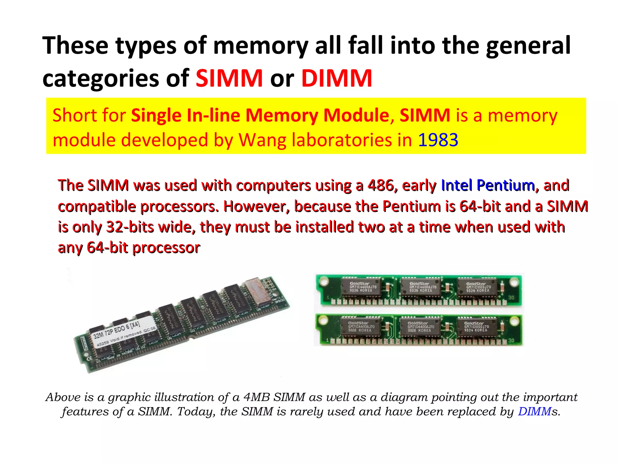 These types of memory all fall into the general
categories of SIMM or DIMM
Short for Single In-line Memory Module, SIMM is a memory
module developed by Wang laboratories in 1983
The SIMM was used with computers using a 486, earlyThe SIMM was used with computers using a 486, early IntelIntel PentiumPentium, and, and
compatible processors. However, because the Pentium is 64-bit and a SIMMcompatible processors. However, because the Pentium is 64-bit and a SIMM
is only 32-bits wide, they must be installed two at a time when used withis only 32-bits wide, they must be installed two at a time when used with
any 64-bit processorany 64-bit processor
Above is a graphic illustration of a 4MB SIMM as well as a diagram pointing out the important
features of a SIMM. Today, the SIMM is rarely used and have been replaced by DIMMs.
 