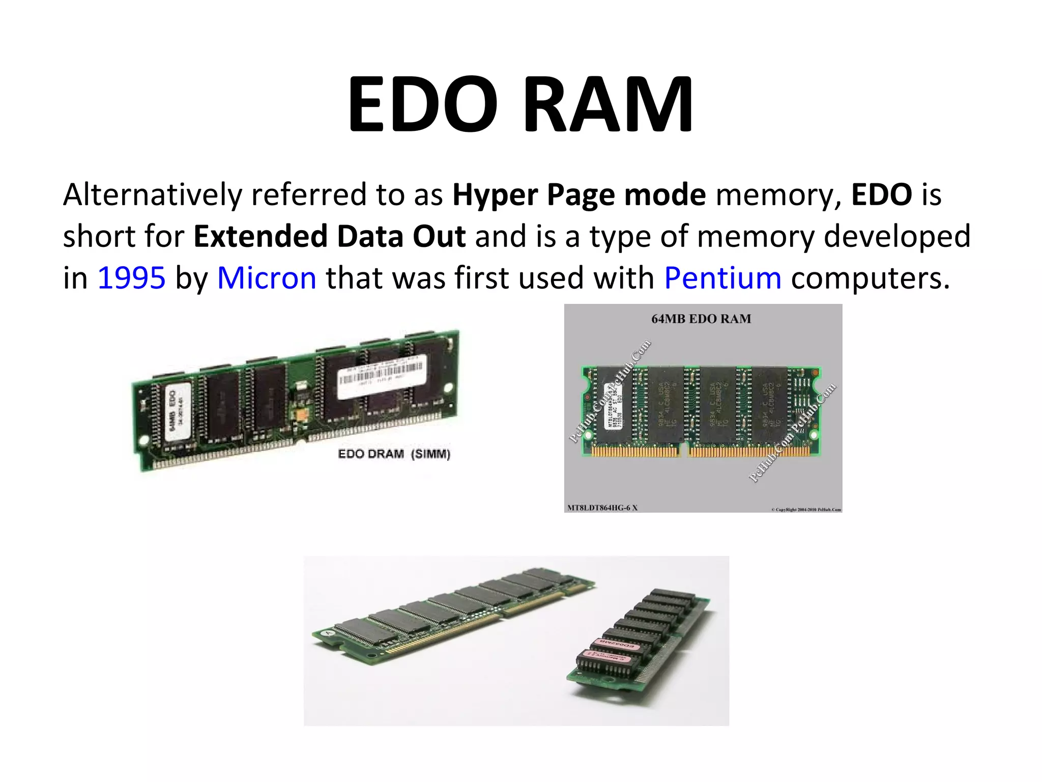 EDO RAM
Alternatively referred to as Hyper Page mode memory, EDO is
short for Extended Data Out and is a type of memory developed
in 1995 by Micron that was first used with Pentium computers.
 