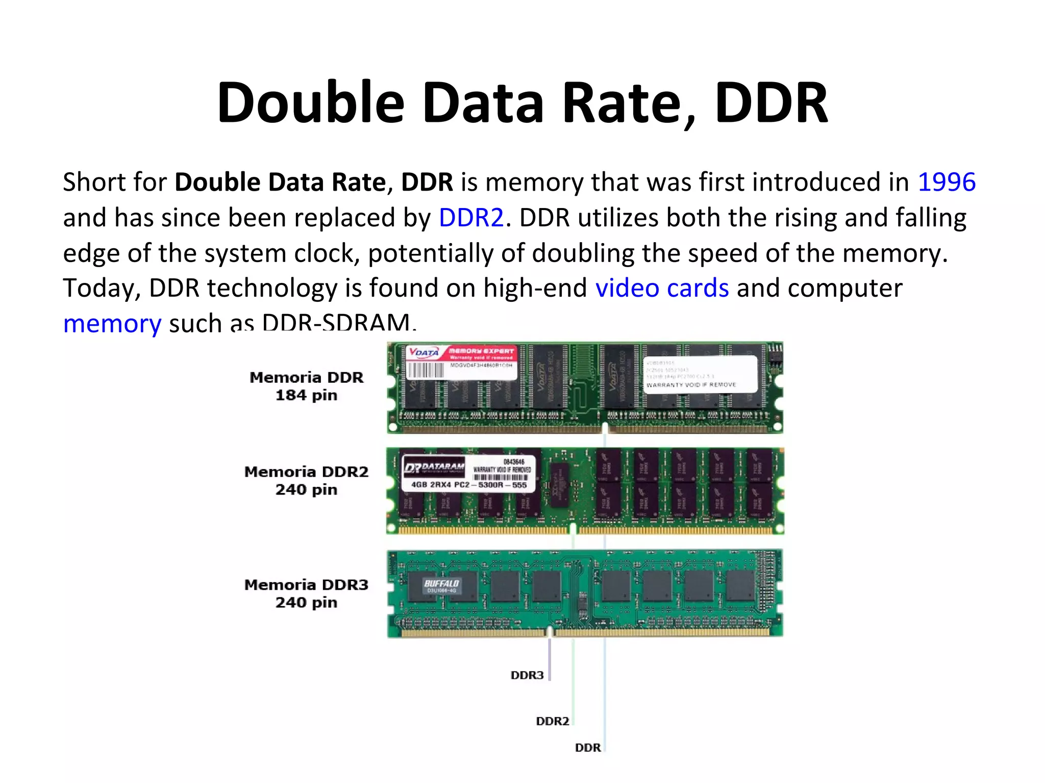Double Data Rate, DDR
Short for Double Data Rate, DDR is memory that was first introduced in 1996
and has since been replaced by DDR2. DDR utilizes both the rising and falling
edge of the system clock, potentially of doubling the speed of the memory.
Today, DDR technology is found on high-end video cards and computer
memory such as DDR-SDRAM.
 
