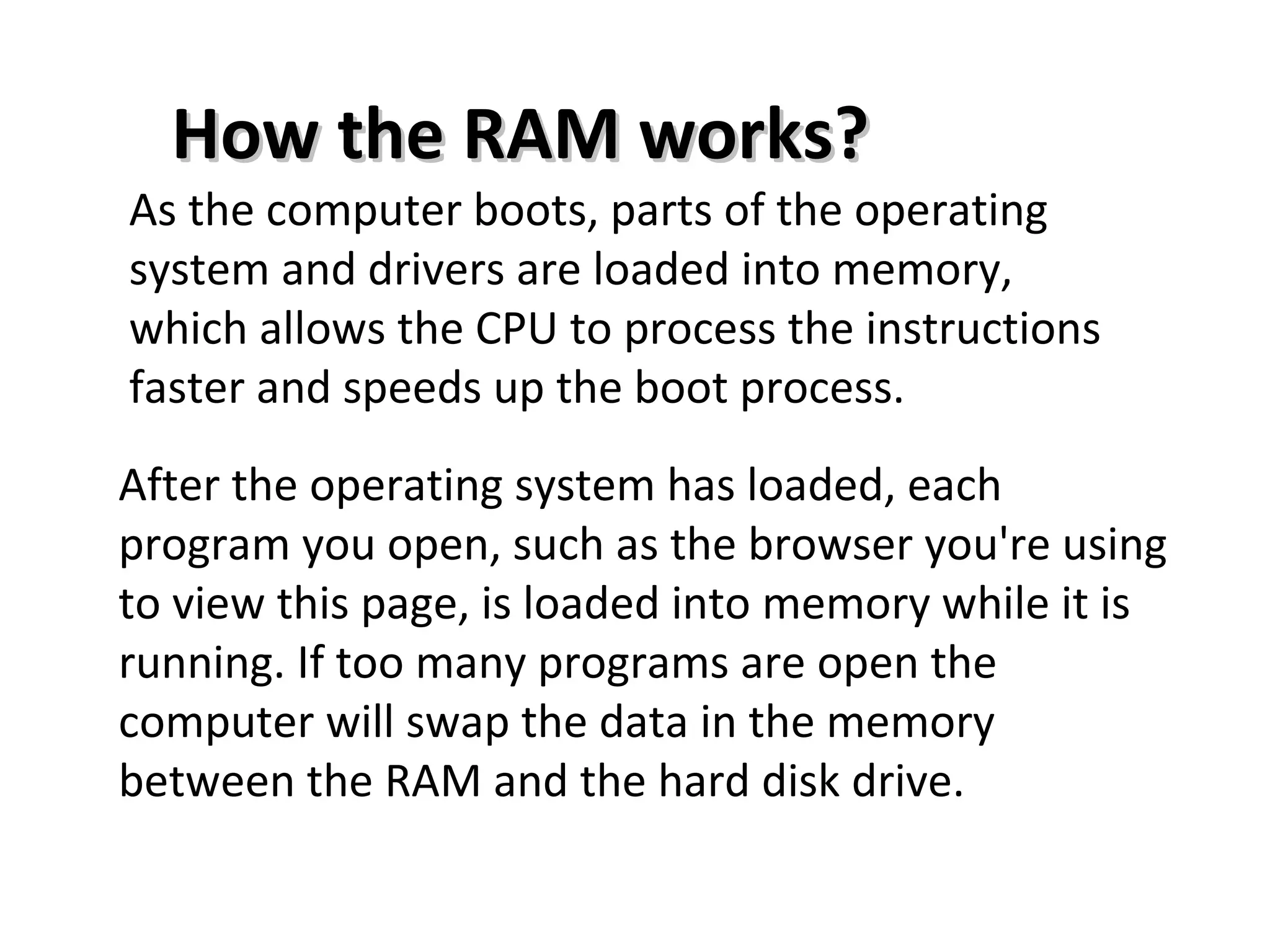 As the computer boots, parts of the operating
system and drivers are loaded into memory,
which allows the CPU to process the instructions
faster and speeds up the boot process.
After the operating system has loaded, each
program you open, such as the browser you're using
to view this page, is loaded into memory while it is
running. If too many programs are open the
computer will swap the data in the memory
between the RAM and the hard disk drive.
How the RAM works?How the RAM works?
 