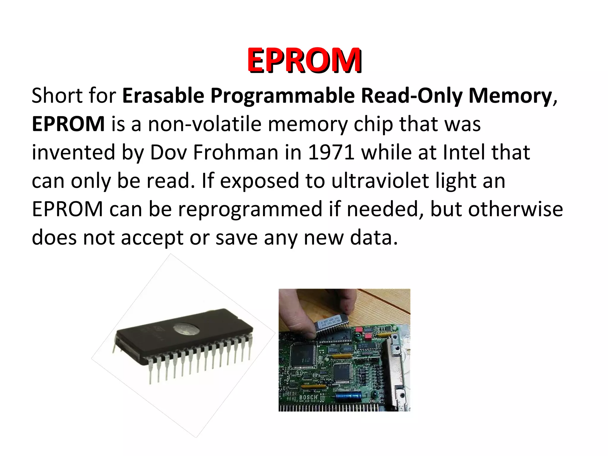 EPROMEPROM
Short for Erasable Programmable Read-Only Memory,
EPROM is a non-volatile memory chip that was
invented by Dov Frohman in 1971 while at Intel that
can only be read. If exposed to ultraviolet light an
EPROM can be reprogrammed if needed, but otherwise
does not accept or save any new data.
 