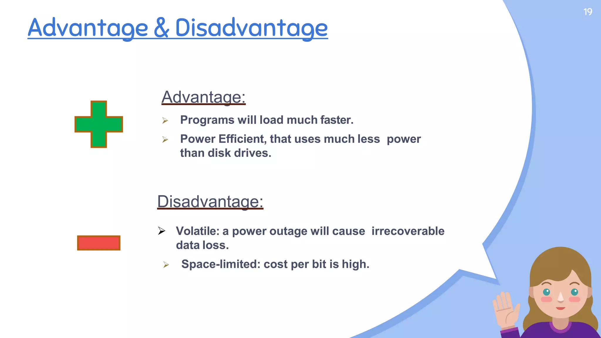 19
Advantage & Disadvantage
Advantage:
 Programs will load much faster.
 Power Efficient, that uses much less power
than disk drives.
Disadvantage:
 Volatile: a power outage will cause irrecoverable
data loss.
 Space-limited: cost per bit is high.
 