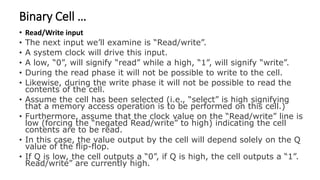 Binary Cell …
• Read/Write input
• The next input we’ll examine is “Read/write”.
• A system clock will drive this input.
• A low, “0”, will signify “read” while a high, “1”, will signify “write”.
• During the read phase it will not be possible to write to the cell.
• Likewise, during the write phase it will not be possible to read the
contents of the cell.
• Assume the cell has been selected (i.e., “select” is high signifying
that a memory access operation is to be performed on this cell.)
• Furthermore, assume that the clock value on the “Read/write” line is
low (forcing the “negated Read/write” to high) indicating the cell
contents are to be read.
• In this case, the value output by the cell will depend solely on the Q
value of the flip-flop.
• If Q is low, the cell outputs a “0”, if Q is high, the cell outputs a “1”.
Read/write” are currently high.
 