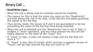 Binary Cell …
• Read/Write input …
• When the cell is being read its contents cannot be modified.
• The reason for this is that the same low value on the “Read/write”
line that allows the cell to be read, is fed into the and gates guarding
the inputs to the flip-flop.
• Thus during reads, the inputs to R and S are guaranteed to be low
preventing the value of the flip-flop from being modified.
• When the cell is selected and the “Read/write” line is set to high, it
enables a “write” operation, and the value placed into the cell will
totally depend on the state of the “Input” line.
• If “Input” is high, S (set) will receive a high and the flip-flop will
store a “1”.
• If, “Input” is low, then R (reset) which receives a negated version of
“Input”, will go high and the flip-flop will reset to “0”.
 