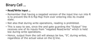 Binary Cell …
• Read/Write input …
• Remember that having a negated version of the input line run into R
is to prevent the R-S flip-flop from ever entering into its invalid
state.
• Not also that during write operations, reading is prohibited.
• This is easy to see, since the and gate guarding the “Output” line
receives one of its inputs from “negated Read/write” which is held
low during write operations.
• Hence, output from the cell will always be low, “0”, during writes,
regardless of the actual value on the Q line.
 