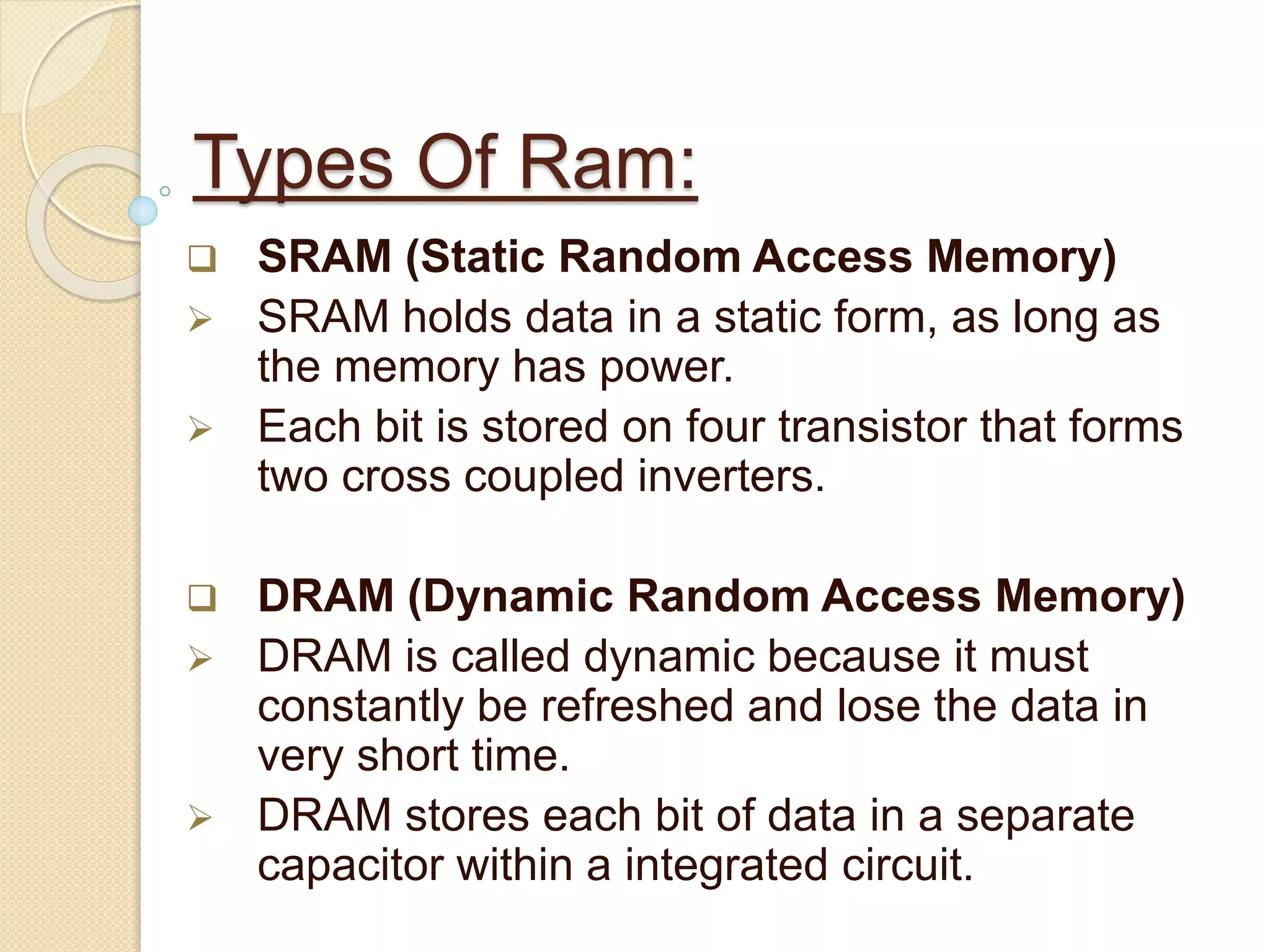Types Of Ram: 
 SRAM (Static Random Access Memory) 
 SRAM holds data in a static form, as long as 
the memory has power. 
 Each bit is stored on four transistor that forms 
two cross coupled inverters. 
 DRAM (Dynamic Random Access Memory) 
 DRAM is called dynamic because it must 
constantly be refreshed and lose the data in 
very short time. 
 DRAM stores each bit of data in a separate 
capacitor within a integrated circuit. 
 
