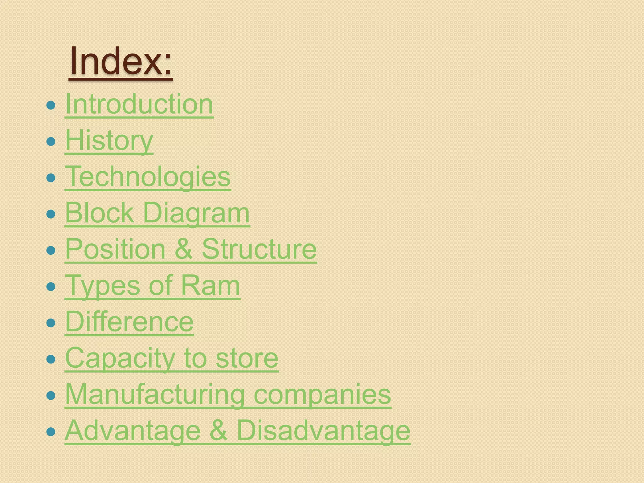 Index: 
 Introduction 
 History 
 Technologies 
 Block Diagram 
 Position & Structure 
 Types of Ram 
 Difference 
 Capacity to store 
 Manufacturing companies 
 Advantage & Disadvantage 
 