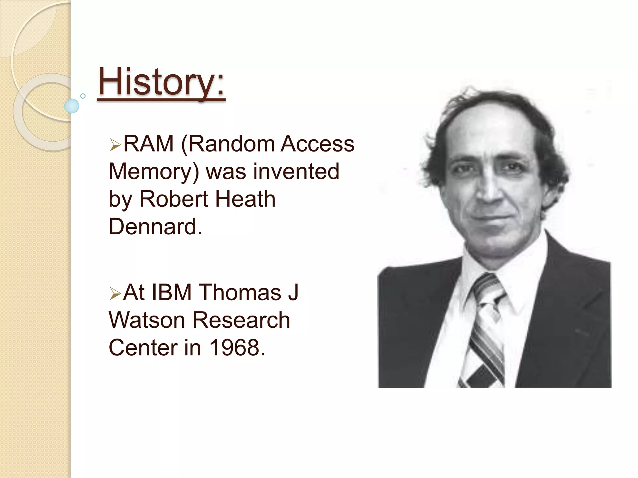 History: 
RAM (Random Access 
Memory) was invented 
by Robert Heath 
Dennard. 
At IBM Thomas J 
Watson Research 
Center in 1968. 
 