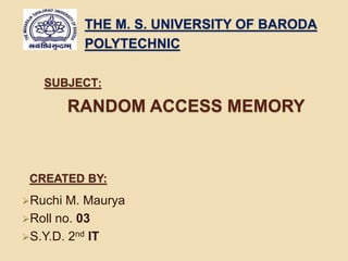 THE M. S. UNIVERSITY OF BARODA 
POLYTECHNIC 
SUBJECT: 
RANDOM ACCESS MEMORY 
CREATED BY: 
Ruchi M. Maurya 
Roll no. 03 
S.Y.D. 2nd IT 
 