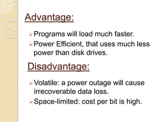 Advantage: 
Programs will load much faster. 
Power Efficient, that uses much less 
power than disk drives. 
Disadvantage: 
Volatile: a power outage will cause 
irrecoverable data loss. 
Space-limited: cost per bit is high. 
 