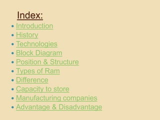 Index: 
 Introduction 
 History 
 Technologies 
 Block Diagram 
 Position & Structure 
 Types of Ram 
 Difference 
 Capacity to store 
 Manufacturing companies 
 Advantage & Disadvantage 
 