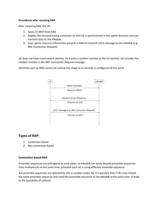 Procedures after receiving RAR
After receiving RAR, the UE:
1. Saves TC-RNTI from RAR
2. Applies the received timing correction so that UE is synchronized in the uplink direction and can
transmit data to the eNodeB.
3. Uses uplink resource information present in RAR to transmit L2/L3 message to the eNodeB (e.g.
RRC Connection Request).
UE does not have a permanent identity. So it picks a random number as the UE identity. UE includes this
random number in the RRC Connection Request message.
Identities such as IMSI cannot be used at this stage as so security is configured till this point.
Types of RAP:
1. Contention based
2. Non-contention based
Contention based RAP
Preamble sequences are orthogonal to each other, so eNodeB can easily decode preamble sequences
from multiple UEs at the same time, provided each UE is using different preamble sequence.
But preamble sequences are selected by UEs in random order. So, it is possible that 2 UEs may choose
the same preamble sequence and send this preamble sequence to the eNodeB at the same time. It leads
to the possibility of collision.
 