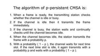 The algorithm of p-persistent CMSA is:
1. When a frame is ready, the transmitting station checks
whether the channel is idle or busy.
2. If the channel is idle then it transmits the frame
immediately.
3. If the channel is busy, the station waits and continually
checks until the channel becomes idle.
4. When the channel becomes idle, the station transmits the
frame with a probability p.
5. With a probability ( 1 – p ), the channel waits for next time
slot. If the next time slot is idle, it again transmits with a
probability p and waits with a probability ( 1 – p ).
 