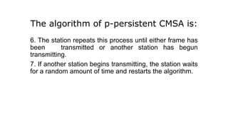 The algorithm of p-persistent CMSA is:
6. The station repeats this process until either frame has
been transmitted or another station has begun
transmitting.
7. If another station begins transmitting, the station waits
for a random amount of time and restarts the algorithm.
 