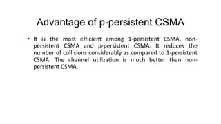 Advantage of p-persistent CSMA
• It is the most efficient among 1-persistent CSMA, non-
persistent CSMA and p-persistent CSMA. It reduces the
number of collisions considerably as compared to 1-persistent
CSMA. The channel utilization is much better than non-
persistent CSMA.
 