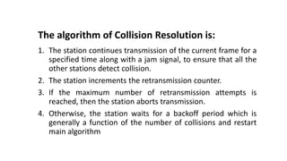 The algorithm of Collision Resolution is:
1. The station continues transmission of the current frame for a
specified time along with a jam signal, to ensure that all the
other stations detect collision.
2. The station increments the retransmission counter.
3. If the maximum number of retransmission attempts is
reached, then the station aborts transmission.
4. Otherwise, the station waits for a backoff period which is
generally a function of the number of collisions and restart
main algorithm
 