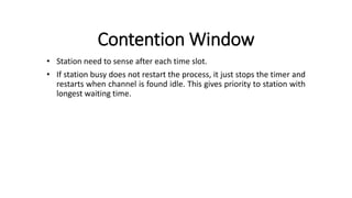 Contention Window
• Station need to sense after each time slot.
• If station busy does not restart the process, it just stops the timer and
restarts when channel is found idle. This gives priority to station with
longest waiting time.
 