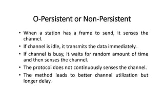 O-Persistent or Non-Persistent
• When a station has a frame to send, it senses the
channel.
• If channel is idle, it transmits the data immediately.
• If channel is busy, it waits for random amount of time
and then senses the channel.
• The protocol does not continuously senses the channel.
• The method leads to better channel utilization but
longer delay.
 