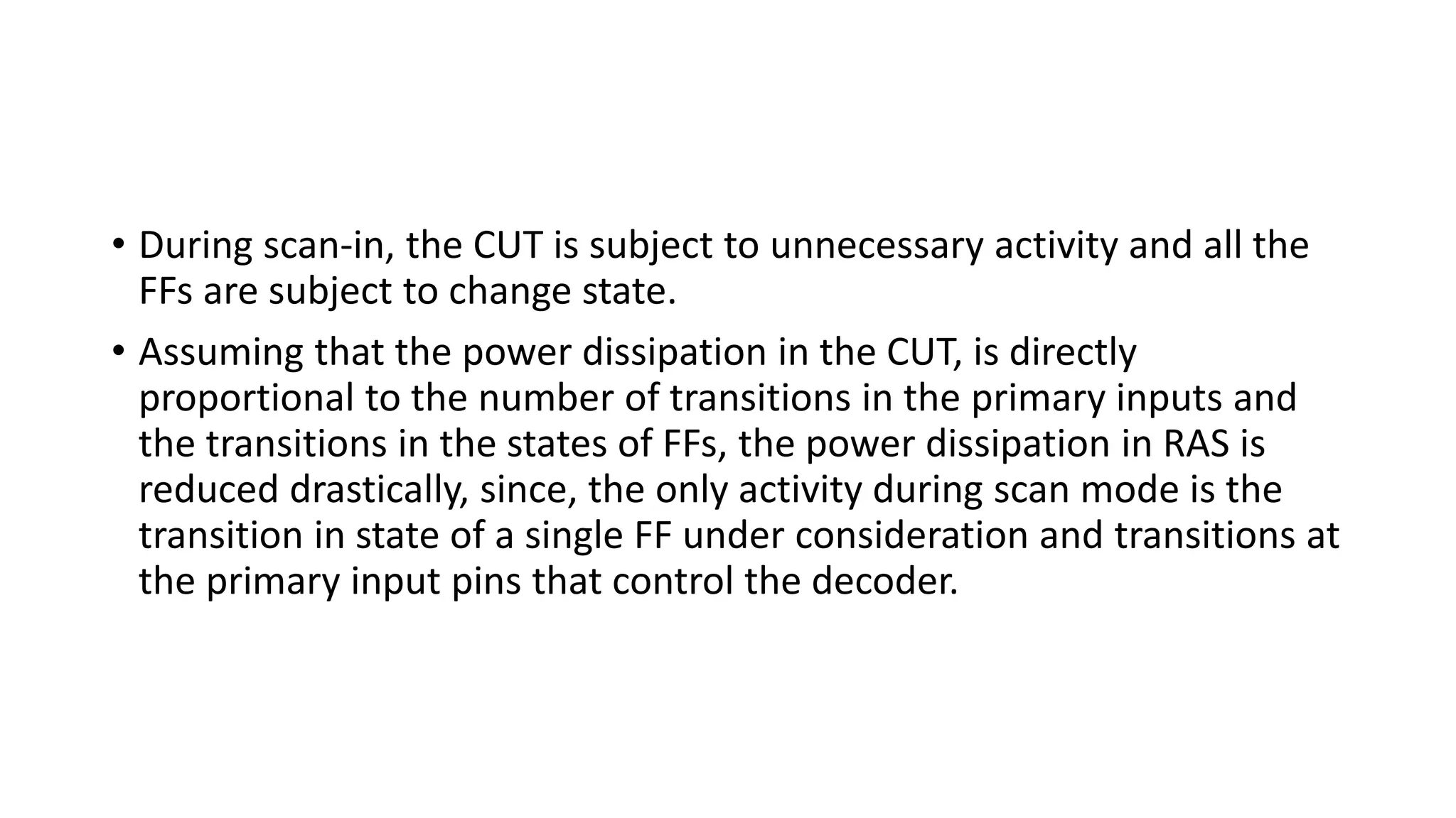 • During scan-in, the CUT is subject to unnecessary activity and all the
FFs are subject to change state.
• Assuming that the power dissipation in the CUT, is directly
proportional to the number of transitions in the primary inputs and
the transitions in the states of FFs, the power dissipation in RAS is
reduced drastically, since, the only activity during scan mode is the
transition in state of a single FF under consideration and transitions at
the primary input pins that control the decoder.
 