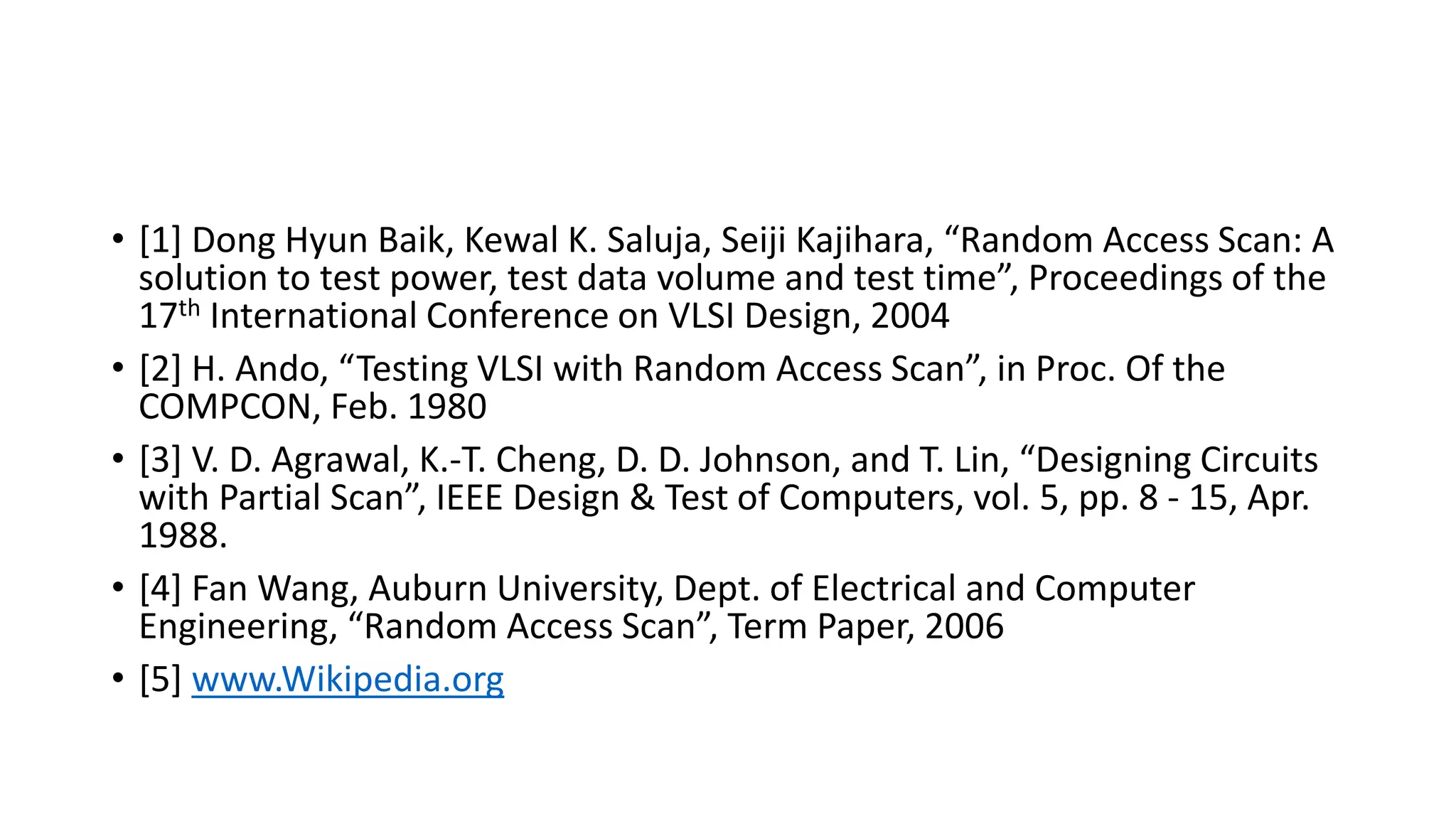 • [1] Dong Hyun Baik, Kewal K. Saluja, Seiji Kajihara, “Random Access Scan: A
solution to test power, test data volume and test time”, Proceedings of the
17th International Conference on VLSI Design, 2004
• [2] H. Ando, “Testing VLSI with Random Access Scan”, in Proc. Of the
COMPCON, Feb. 1980
• [3] V. D. Agrawal, K.-T. Cheng, D. D. Johnson, and T. Lin, “Designing Circuits
with Partial Scan”, IEEE Design & Test of Computers, vol. 5, pp. 8 - 15, Apr.
1988.
• [4] Fan Wang, Auburn University, Dept. of Electrical and Computer
Engineering, “Random Access Scan”, Term Paper, 2006
• [5] www.Wikipedia.org
 
