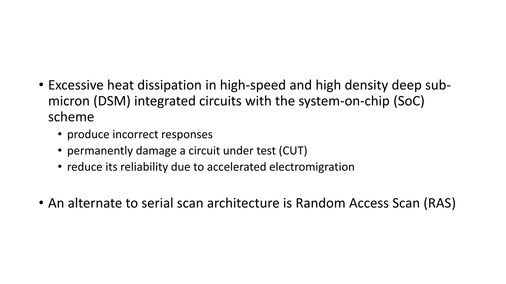 • Excessive heat dissipation in high-speed and high density deep sub-
micron (DSM) integrated circuits with the system-on-chip (SoC)
scheme
• produce incorrect responses
• permanently damage a circuit under test (CUT)
• reduce its reliability due to accelerated electromigration
• An alternate to serial scan architecture is Random Access Scan (RAS)
 
