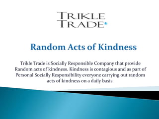 Trikle Trade is Socially Responsible Company that provide
Random acts of kindness. Kindness is contagious and as part of
Personal Socially Responsibility everyone carrying out random
acts of kindness on a daily basis.
 