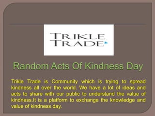 Trikle Trade is Community which is trying to spread
kindness all over the world. We have a lot of ideas and
acts to share with our public to understand the value of
kindness.It is a platform to exchange the knowledge and
value of kindness day.
 