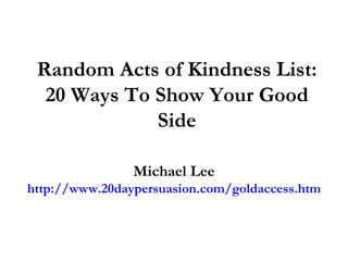 Random Acts of Kindness List: 20 Ways To Show Your Good Side Michael Lee http://www.20daypersuasion.com/goldaccess.htm 