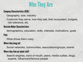 Company Characteristics (B2B):
Geography, size, industry
Customer they serve, how they sell, their ecosystem, budgets,
risk tolerance, etc.
Decision Maker Characteristics:
demographics, education, skills, interests, motivations, goals
Pain:
What drives them crazy
Where they hang out:
Social networks, communities, associations/groups, events
Where they find out about stuff:
Search engines, word of mouth, peers, media outlets, blogs,
experts, influencers/famous people
Who They Are
 