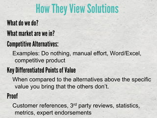 What do we do?
What market are we in?
Competitive Alternatives:
Examples: Do nothing, manual effort, Word/Excel,
competitive product
Key Differentiated Points of Value
When compared to the alternatives above the specific
value you bring that the others don’t.
Proof
Customer references, 3rd party reviews, statistics,
metrics, expert endorsements
How They View Solutions
 