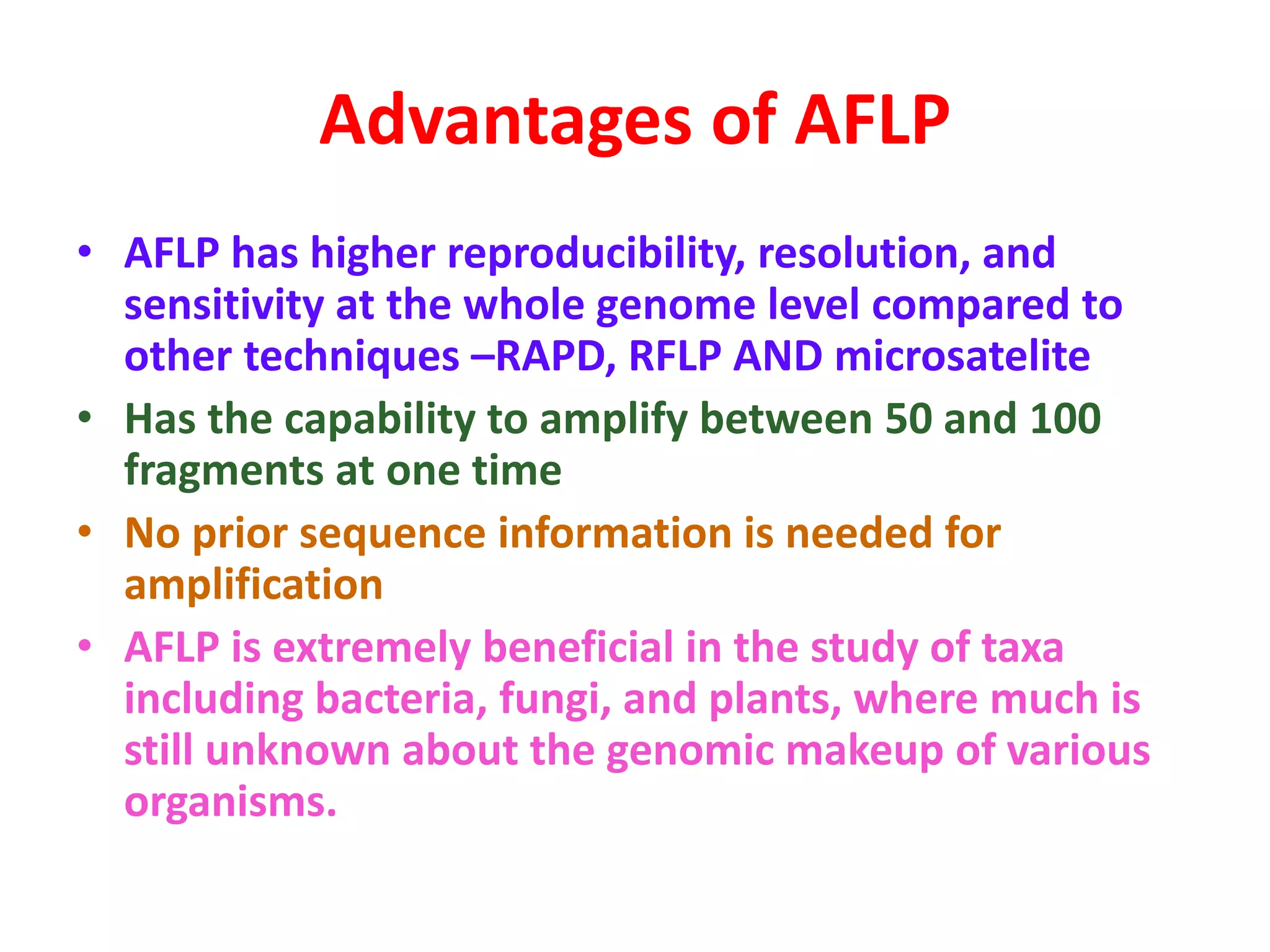 Advantages of AFLP
• AFLP has higher reproducibility, resolution, and
sensitivity at the whole genome level compared to
other techniques –RAPD, RFLP AND microsatelite
• Has the capability to amplify between 50 and 100
fragments at one time
• No prior sequence information is needed for
amplification
• AFLP is extremely beneficial in the study of taxa
including bacteria, fungi, and plants, where much is
still unknown about the genomic makeup of various
organisms.
 